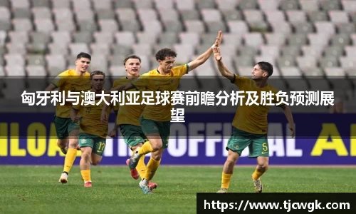 匈牙利与澳大利亚足球赛前瞻分析及胜负预测展望