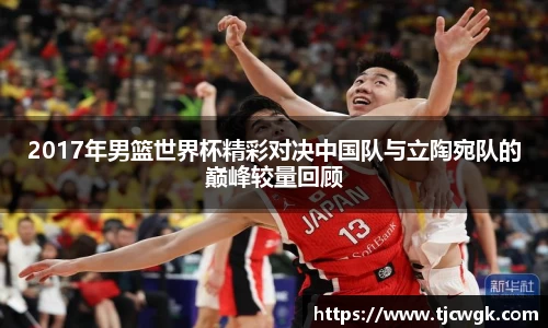 2017年男篮世界杯精彩对决中国队与立陶宛队的巅峰较量回顾
