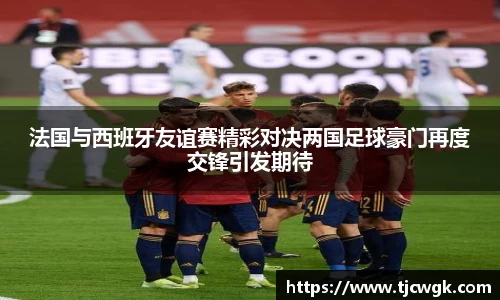 法国与西班牙友谊赛精彩对决两国足球豪门再度交锋引发期待