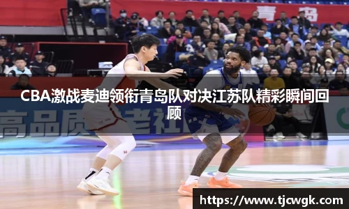 CBA激战麦迪领衔青岛队对决江苏队精彩瞬间回顾